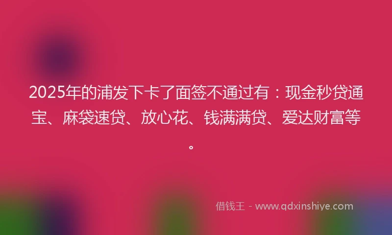 2025年的浦发下卡了面签不通过有：现金秒贷通宝、麻袋速贷、放心花、钱满满贷、爱达财富等。