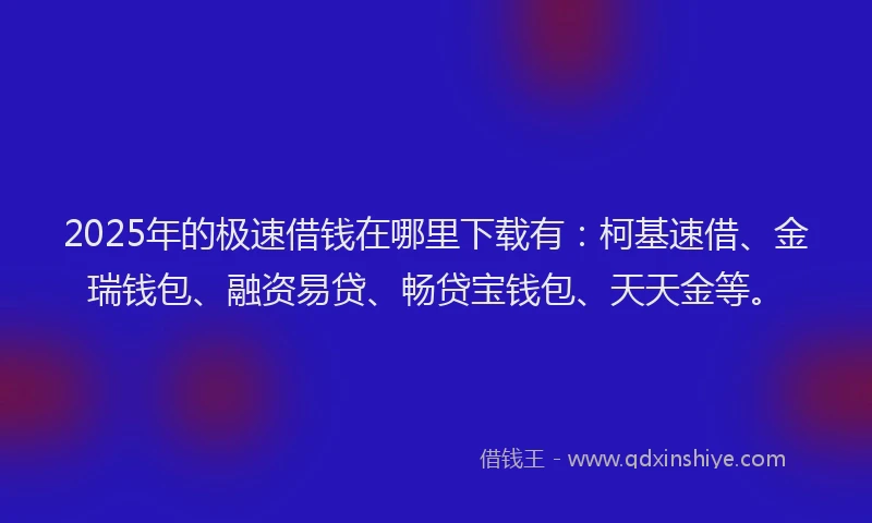 2025年的极速借钱在哪里下载有：柯基速借、金瑞钱包、融资易贷、畅贷宝钱包、天天金等。