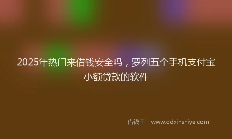 2025年热门来借钱安全吗,罗列五个手机支付宝小额贷款的软件