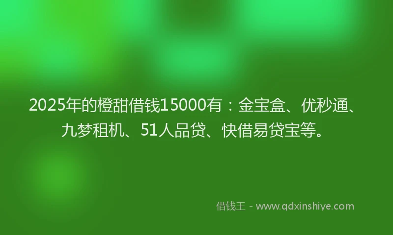 2025年的橙甜借钱15000有:金宝盒、优秒通、九梦租机、51人品贷、快借易贷宝等。