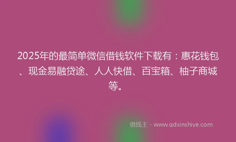 2025年的最简单微信借钱软件下载有：惠花钱包、现金易融贷途、人人快借、百宝箱、柚子商城等。