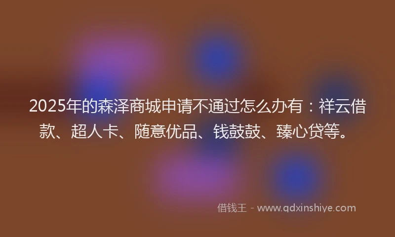 2025年的森泽商城申请不通过怎么办有：祥云借款、超人卡、随意优品、钱鼓鼓、臻心贷等。