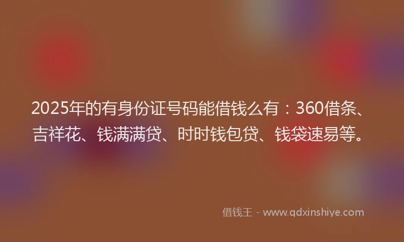 2025年的有身份证号码能借钱么有：360借条、吉祥花、钱满满贷、时时钱包贷、钱袋速易等。