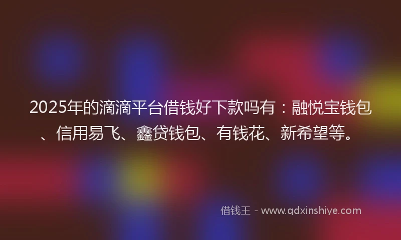 2025年的滴滴平台借钱好下款吗有：融悦宝钱包、信用易飞、鑫贷钱包、有钱花、新希望等。