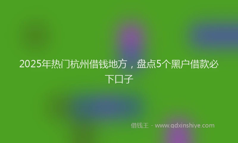 2025年热门杭州借钱地方,盘点5个黑户借款必下口子