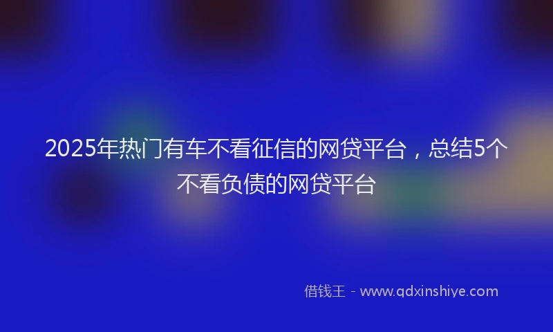 2025年热门有车不看征信的网贷平台，总结5个不看负债的网贷平台