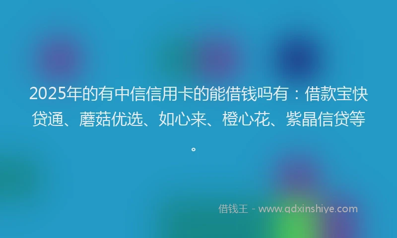 2025年的有中信信用卡的能借钱吗有：借款宝快贷通、蘑菇优选、如心来、橙心花、紫晶信贷等。