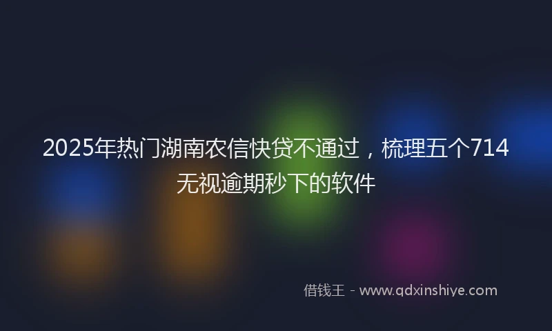 2025年热门湖南农信快贷不通过，梳理五个714无视逾期秒下的软件