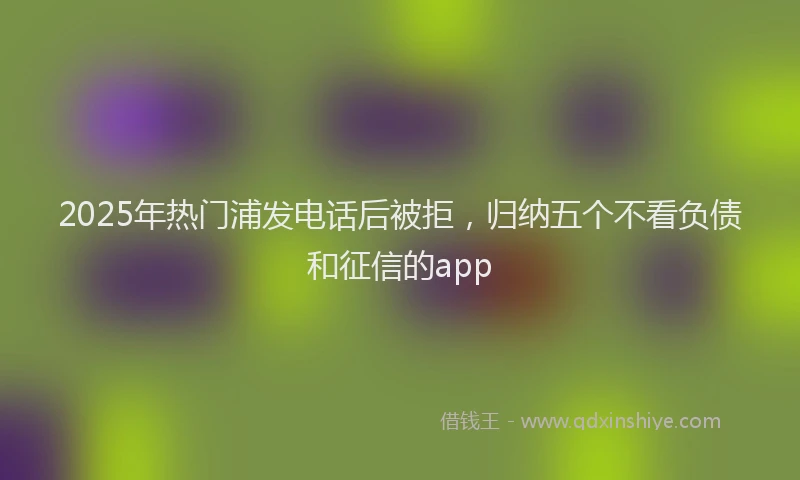 2025年热门浦发电话后被拒，归纳五个不看负债和征信的app