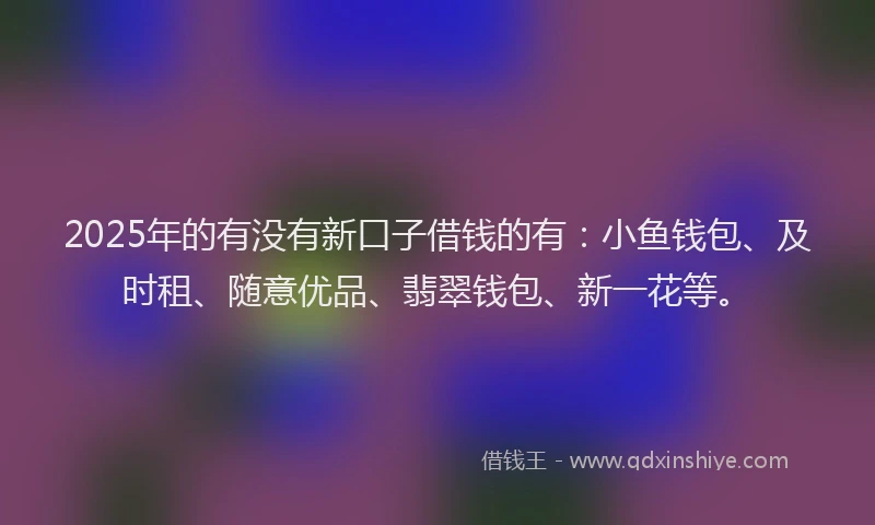 2025年的有没有新口子借钱的有：小鱼钱包、及时租、随意优品、翡翠钱包、新一花等。