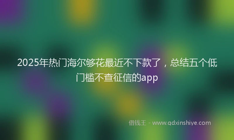 2025年热门海尔够花最近不下款了，总结五个低门槛不查征信的app