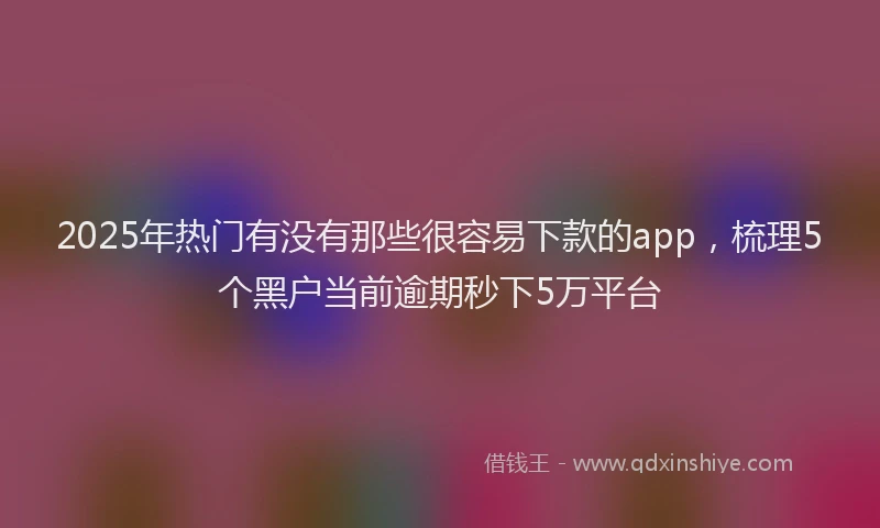 2025年热门有没有那些很容易下款的app，梳理5个黑户当前逾期秒下5万平台