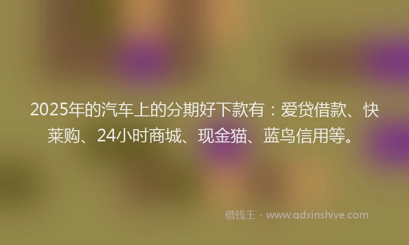 2025年的汽车上的分期好下款有：爱贷借款、快莱购、24小时商城、现金猫、蓝鸟信用等。