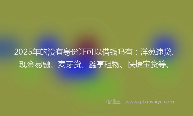2025年的没有身份证可以借钱吗有：洋葱速贷、现金易融、麦芽贷、鑫享租物、快捷宝贷等。