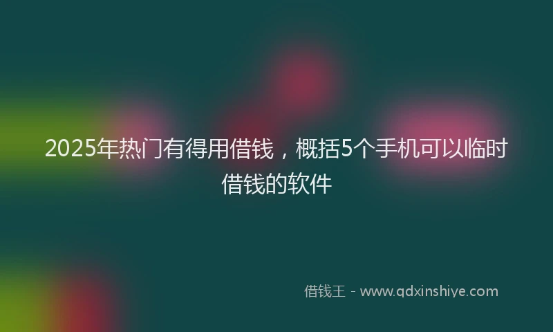 2025年热门有得用借钱，概括5个手机可以临时借钱的软件