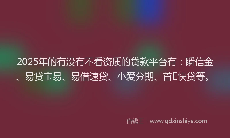 2025年的有没有不看资质的贷款平台有：瞬信金、易贷宝易、易借速贷、小爱分期、首E快贷等。