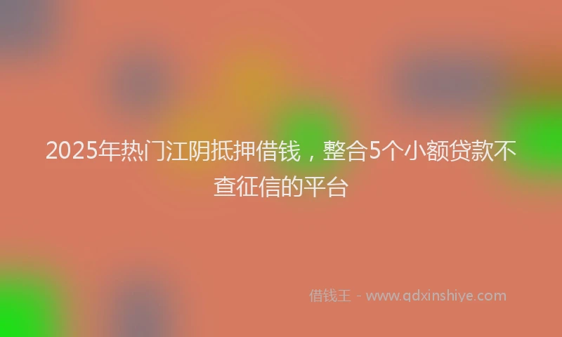 2025年热门江阴抵押借钱，整合5个小额贷款不查征信的平台