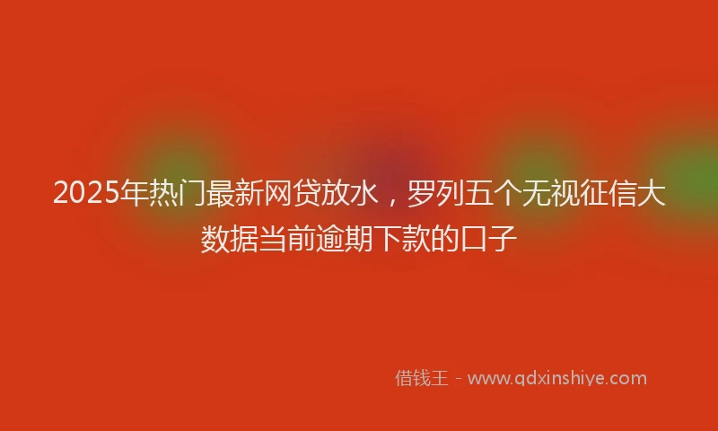 2025年热门最新网贷放水，罗列五个无视征信大数据当前逾期下款的口子