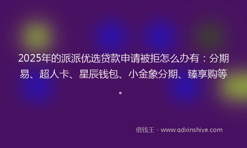 2025年的派派优选贷款申请被拒怎么办有：分期易、超人卡、星辰钱包、小金象分期、臻享购等。