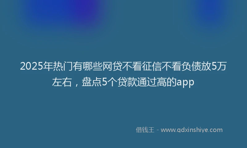 2025年热门有哪些网贷不看征信不看负债放5万左右，盘点5个贷款通过高的app
