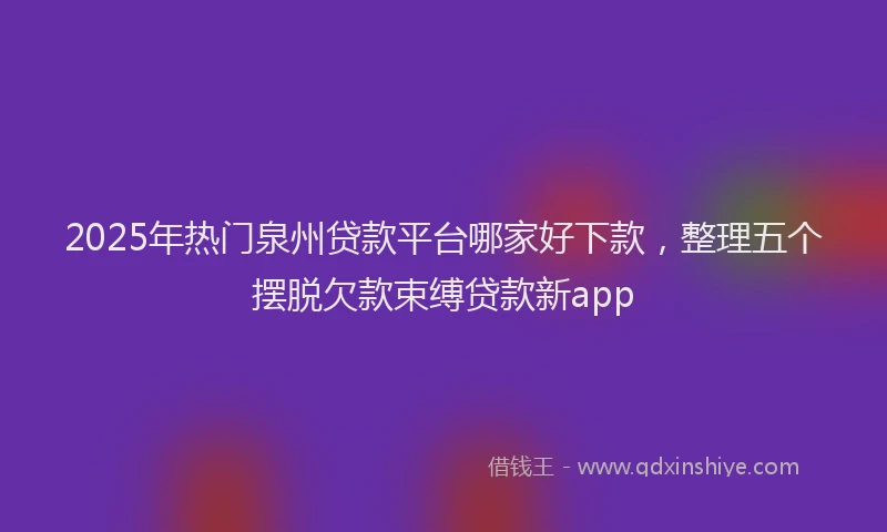2025年热门泉州贷款平台哪家好下款，整理五个摆脱欠款束缚贷款新app