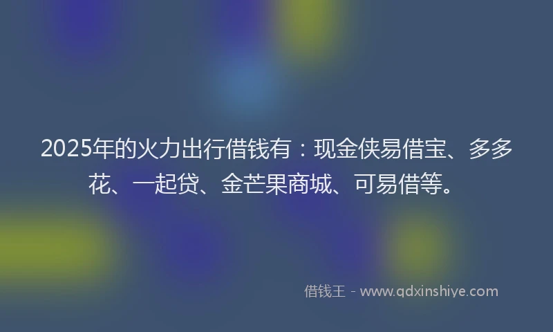 2025年的火力出行借钱有：现金侠易借宝、多多花、一起贷、金芒果商城、可易借等。
