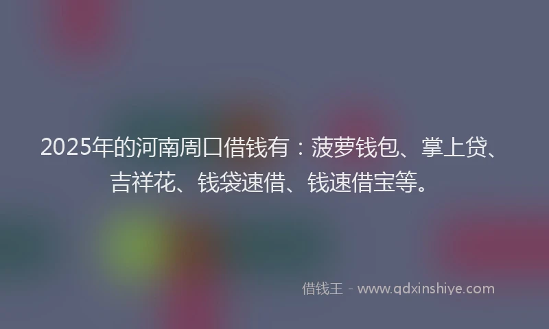 2025年的河南周口借钱有：菠萝钱包、掌上贷、吉祥花、钱袋速借、钱速借宝等。