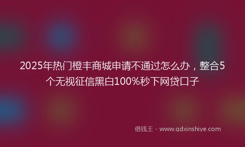 2025年热门橙丰商城申请不通过怎么办，整合5个无视征信黑白100%秒下网贷口子