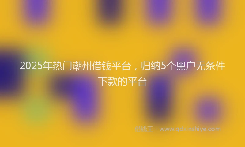 2025年热门潮州借钱平台，归纳5个黑户无条件下款的平台