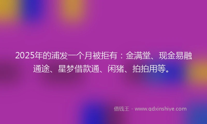 2025年的浦发一个月被拒有:金满堂、现金易融通途、星梦借款通、闲猪、拍拍用等。