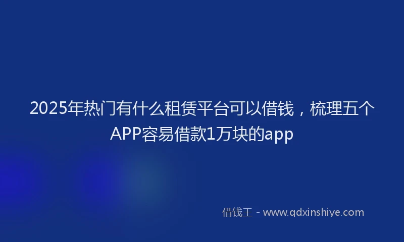 2025年热门有什么租赁平台可以借钱,梳理五个APP容易借款1万块的app