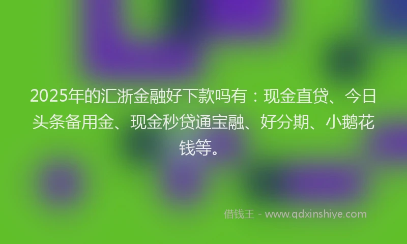 2025年的汇浙金融好下款吗有：现金直贷、今日头条备用金、现金秒贷通宝融、好分期、小鹅花钱等。