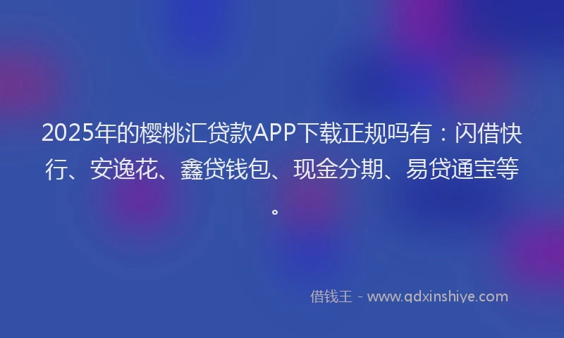 2025年的樱桃汇贷款APP下载正规吗有：闪借快行、安逸花、鑫贷钱包、现金分期、易贷通宝等。