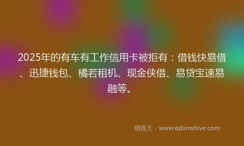 2025年的有车有工作信用卡被拒有：借钱快易借、迅捷钱包、橘若租机、现金侠借、易贷宝速易融等。