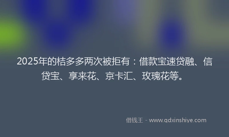 2025年的桔多多两次被拒有：借款宝速贷融、信贷宝、享来花、京卡汇、玫瑰花等。