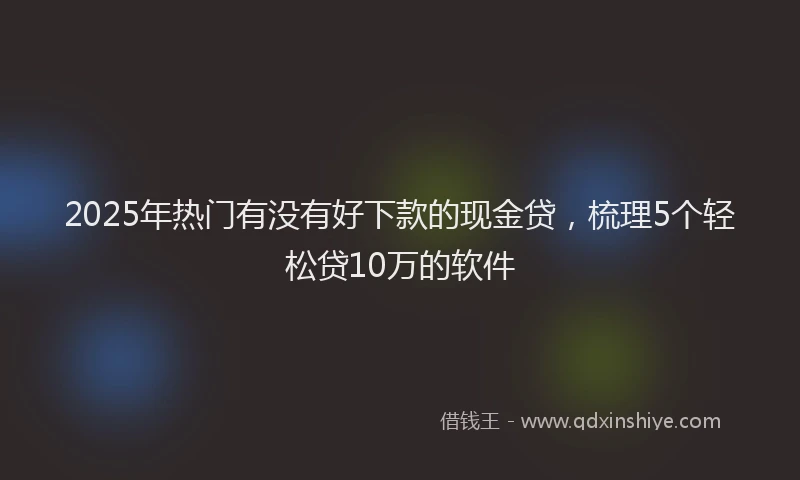 2025年热门有没有好下款的现金贷,梳理5个轻松贷10万的软件