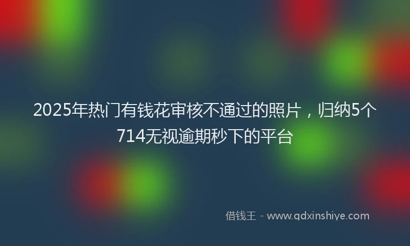 2025年热门有钱花审核不通过的照片，归纳5个714无视逾期秒下的平台