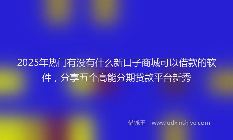 2025年热门有没有什么新口子商城可以借款的软件，分享五个高能分期贷款平台新秀