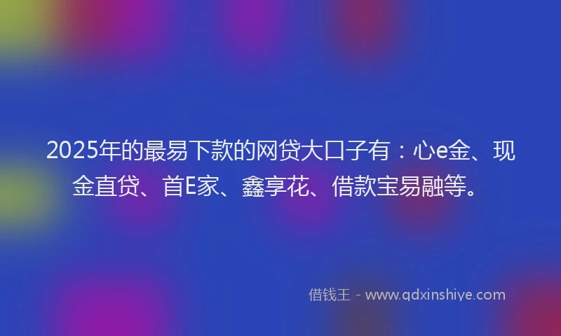 2025年的最易下款的网贷大口子有：心e金、现金直贷、首E家、鑫享花、借款宝易融等。