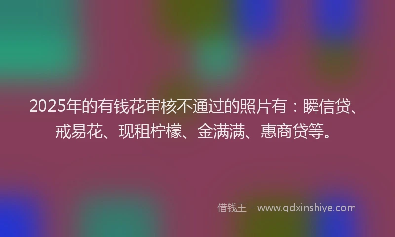 2025年的有钱花审核不通过的照片有：瞬信贷、戒易花、现租柠檬、金满满、惠商贷等。