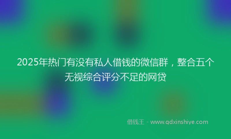 2025年热门有没有私人借钱的微信群，整合五个无视综合评分不足的网贷
