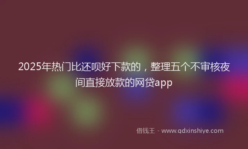 2025年热门比还呗好下款的,整理五个不审核夜间直接放款的网贷app