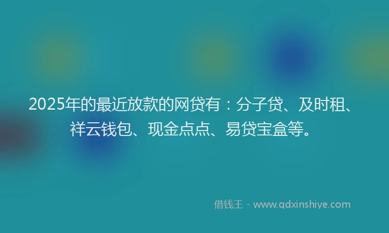 2025年的最近放款的网贷有：分子贷、及时租、祥云钱包、现金点点、易贷宝盒等。