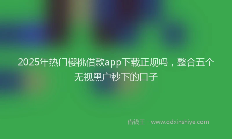 2025年热门樱桃借款app下载正规吗,整合五个无视黑户秒下的口子