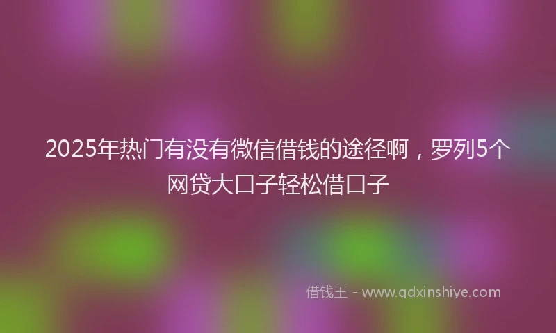 2025年热门有没有微信借钱的途径啊，罗列5个网贷大口子轻松借口子