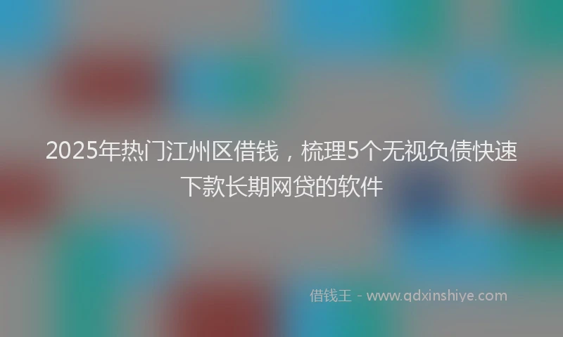 2025年热门江州区借钱，梳理5个无视负债快速下款长期网贷的软件