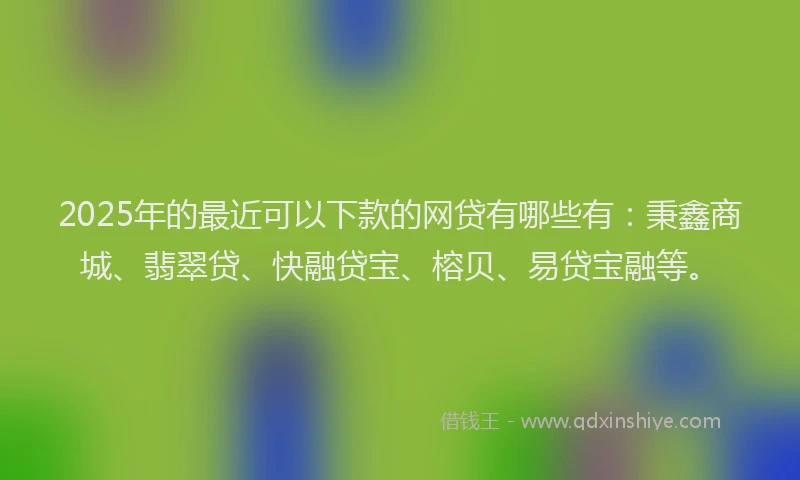 2025年的最近可以下款的网贷有哪些有:秉鑫商城、翡翠贷、快融贷宝、榕贝、易贷宝融等。