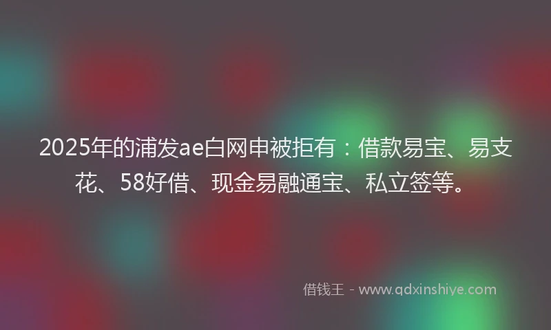 2025年的浦发ae白网申被拒有：借款易宝、易支花、58好借、现金易融通宝、私立签等。