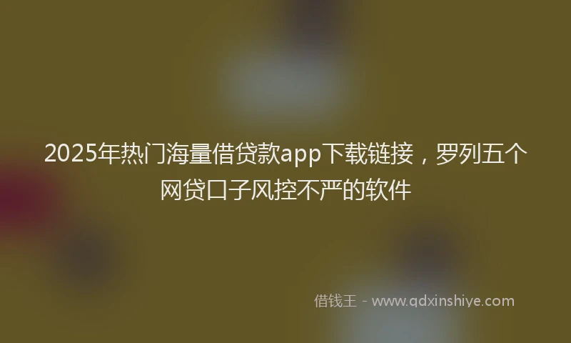 2025年热门海量借贷款app下载链接,罗列五个网贷口子风控不严的软件