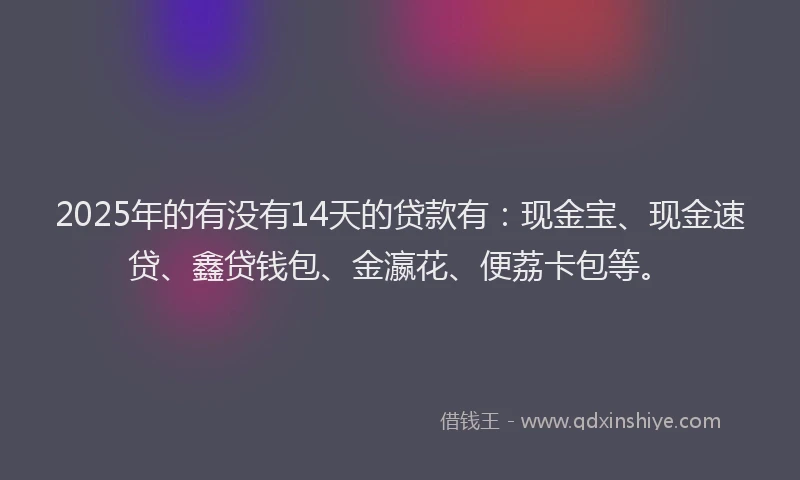 2025年的有没有14天的贷款有：现金宝、现金速贷、鑫贷钱包、金瀛花、便荔卡包等。